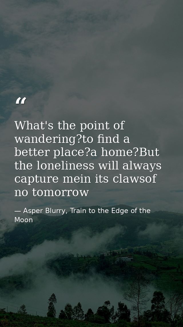 What's the point of wandering?to find a better place?a home?But the loneliness will always capture mein its clawsof no t — Asper Blurry, Train to the Edge of the Moon
