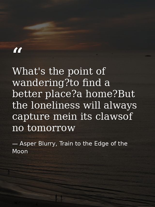 What's the point of wandering?to find a better place?a home?But the loneliness will always capture mein its clawsof no t — Asper Blurry, Train to the Edge of the Moon