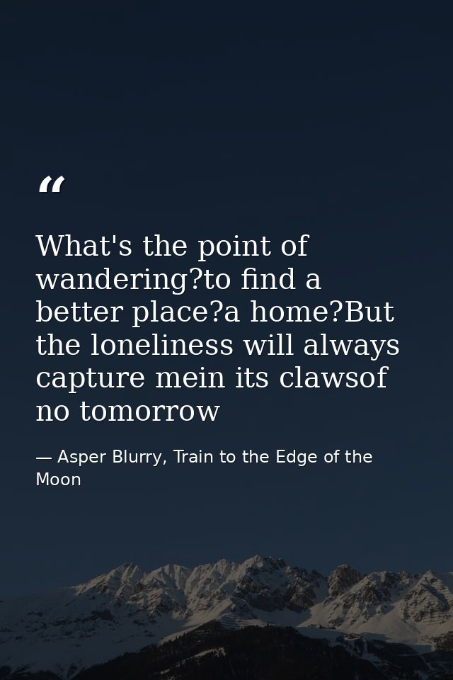 What's the point of wandering?to find a better place?a home?But the loneliness will always capture mein its clawsof no t — Asper Blurry, Train to the Edge of the Moon