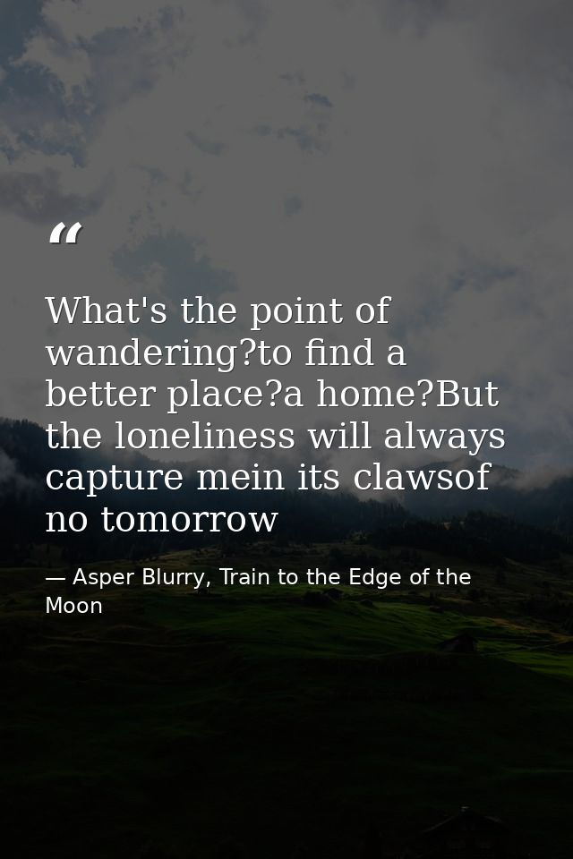 What's the point of wandering?to find a better place?a home?But the loneliness will always capture mein its clawsof no t — Asper Blurry, Train to the Edge of the Moon