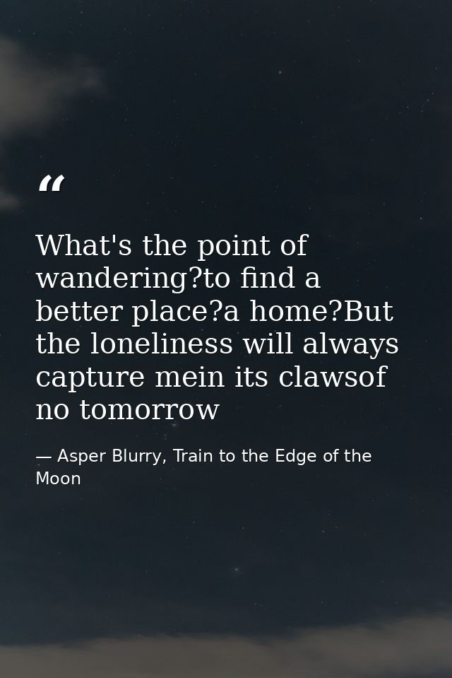 What's the point of wandering?to find a better place?a home?But the loneliness will always capture mein its clawsof no t — Asper Blurry, Train to the Edge of the Moon