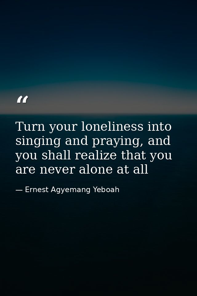 Turn your loneliness into singing and praying, and you shall realize that you are never alone at all — Ernest Agyemang Yeboah