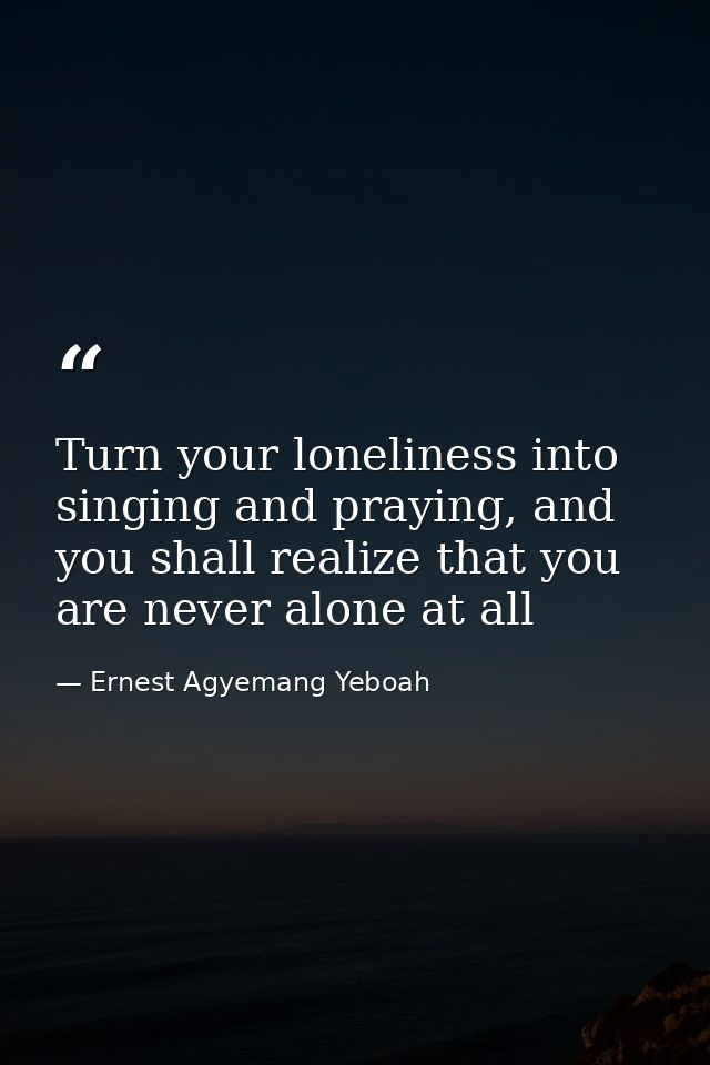 Turn your loneliness into singing and praying, and you shall realize that you are never alone at all — Ernest Agyemang Yeboah