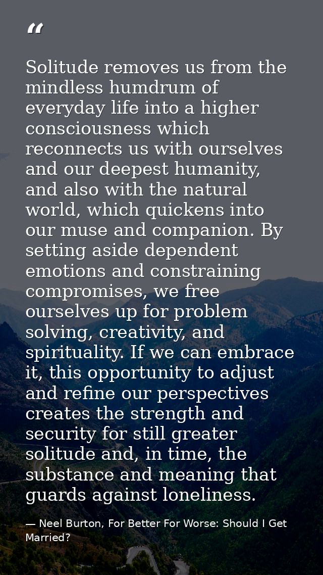 Solitude removes us from the mindless humdrum of everyday life into a higher consciousness which reconnects us with ours — Neel Burton, For Better For Worse: Should I Get Married?