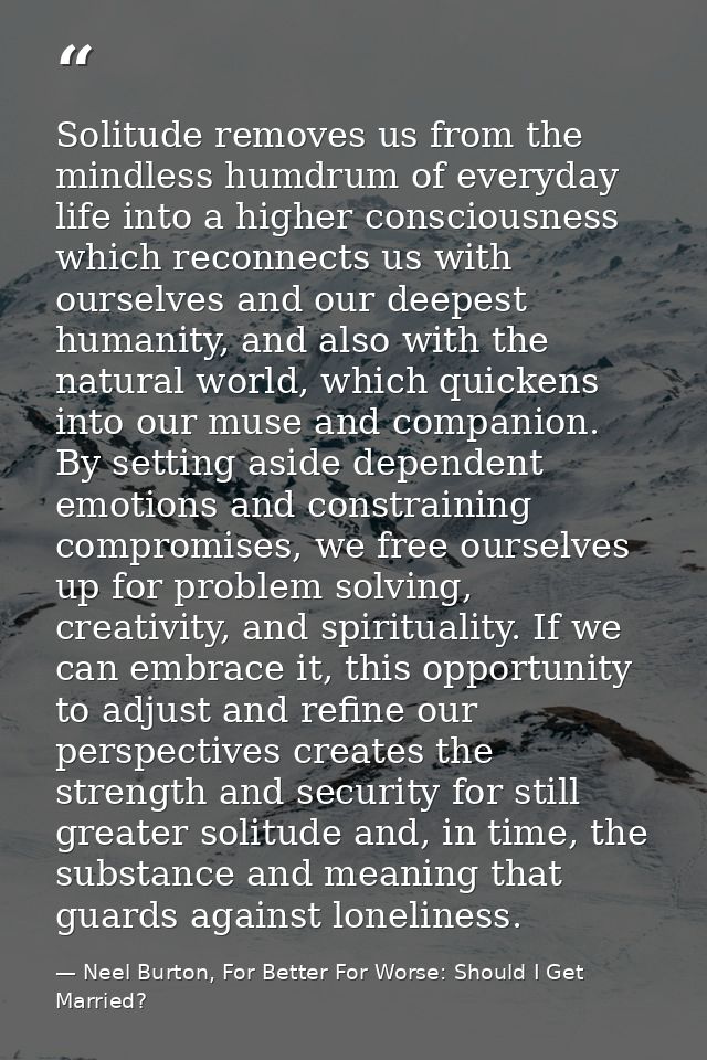 Solitude removes us from the mindless humdrum of everyday life into a higher consciousness which reconnects us with ours — Neel Burton, For Better For Worse: Should I Get Married?