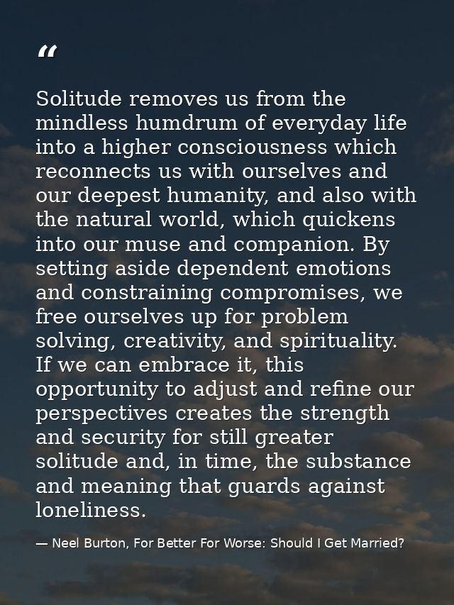 Solitude removes us from the mindless humdrum of everyday life into a higher consciousness which reconnects us with ours — Neel Burton, For Better For Worse: Should I Get Married?