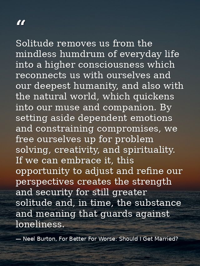 Solitude removes us from the mindless humdrum of everyday life into a higher consciousness which reconnects us with ours — Neel Burton, For Better For Worse: Should I Get Married?