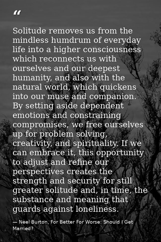 Solitude removes us from the mindless humdrum of everyday life into a higher consciousness which reconnects us with ours — Neel Burton, For Better For Worse: Should I Get Married?