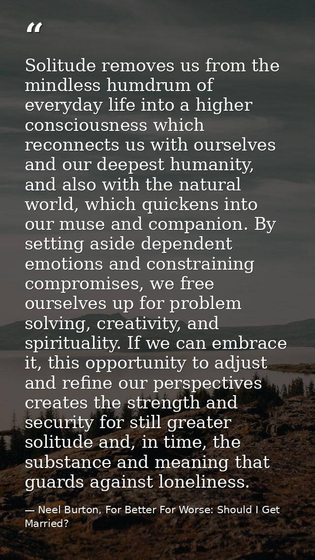 Solitude removes us from the mindless humdrum of everyday life into a higher consciousness which reconnects us with ours — Neel Burton, For Better For Worse: Should I Get Married?