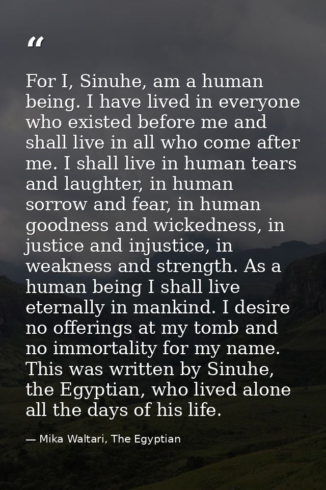 For I, Sinuhe, am a human being. I have lived in everyone who existed before me and shall live in all who come after me. — Mika Waltari, The Egyptian