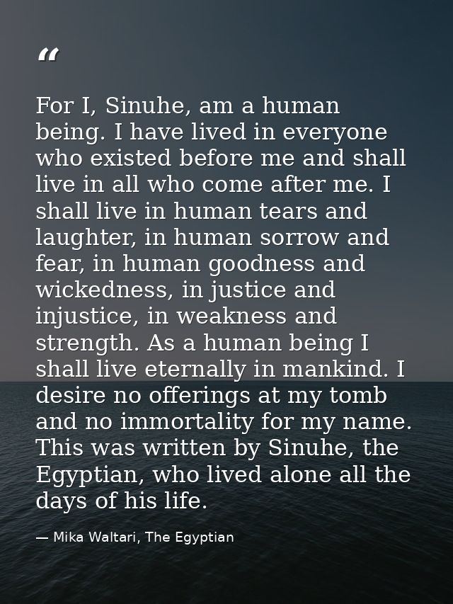For I, Sinuhe, am a human being. I have lived in everyone who existed before me and shall live in all who come after me. — Mika Waltari, The Egyptian