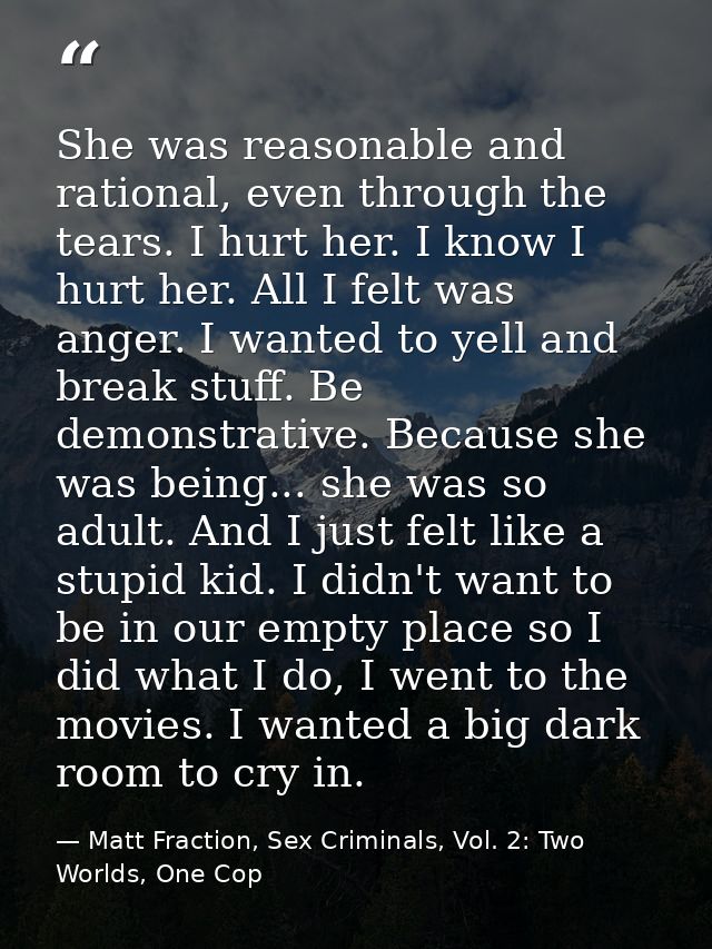 She was reasonable and rational, even through the tears. I hurt her. I know I hurt her. All I felt was anger. I wanted t — Matt Fraction, Sex Criminals, Vol. 2: Two Worlds, One Cop