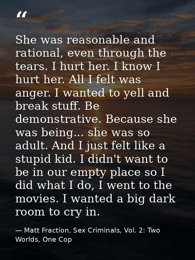 She was reasonable and rational, even through the tears. I hurt her. I know I hurt her. All I felt was anger. I wanted t — Matt Fraction, Sex Criminals, Vol. 2: Two Worlds, One Cop