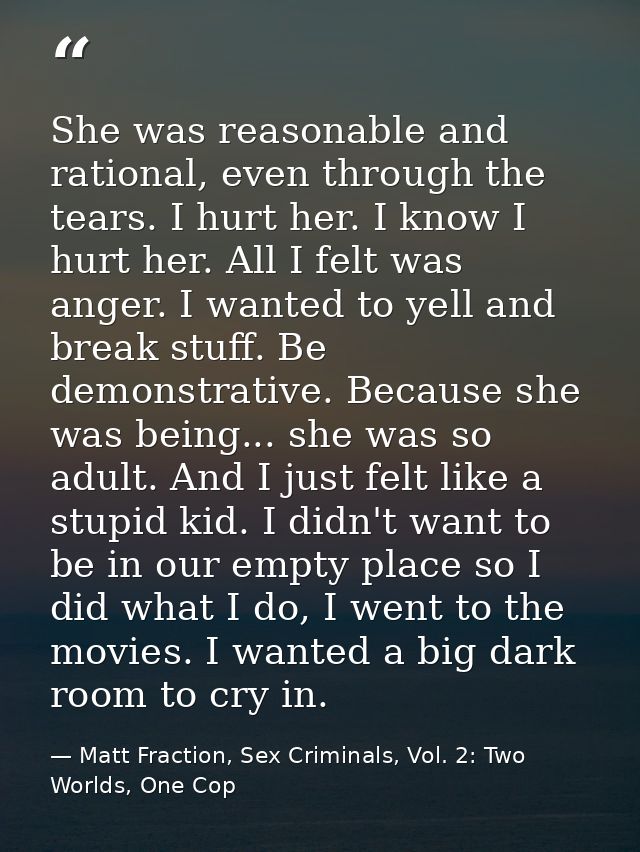 She was reasonable and rational, even through the tears. I hurt her. I know I hurt her. All I felt was anger. I wanted t — Matt Fraction, Sex Criminals, Vol. 2: Two Worlds, One Cop