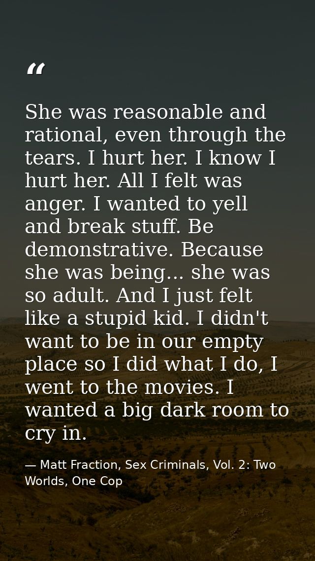 She was reasonable and rational, even through the tears. I hurt her. I know I hurt her. All I felt was anger. I wanted t — Matt Fraction, Sex Criminals, Vol. 2: Two Worlds, One Cop