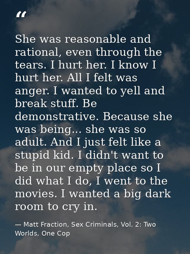 She was reasonable and rational, even through the tears. I hurt her. I know I hurt her. All I felt was anger. I wanted t — Matt Fraction, Sex Criminals, Vol. 2: Two Worlds, One Cop