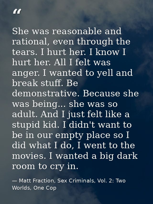She was reasonable and rational, even through the tears. I hurt her. I know I hurt her. All I felt was anger. I wanted t — Matt Fraction, Sex Criminals, Vol. 2: Two Worlds, One Cop