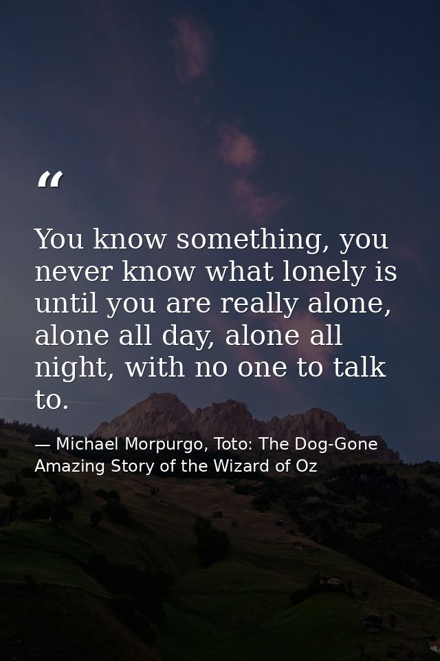 You know something, you never know what lonely is until you are really alone, alone all day, alone all night, with no on — Michael Morpurgo, Toto: The Dog-Gone Amazing Story of the Wizard of Oz