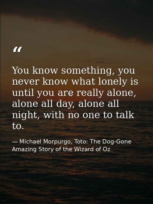 You know something, you never know what lonely is until you are really alone, alone all day, alone all night, with no on — Michael Morpurgo, Toto: The Dog-Gone Amazing Story of the Wizard of Oz