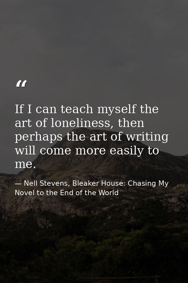 If I can teach myself the art of loneliness, then perhaps the art of writing will come more easily to me. — Nell Stevens, Bleaker House: Chasing My Novel to the End of the World