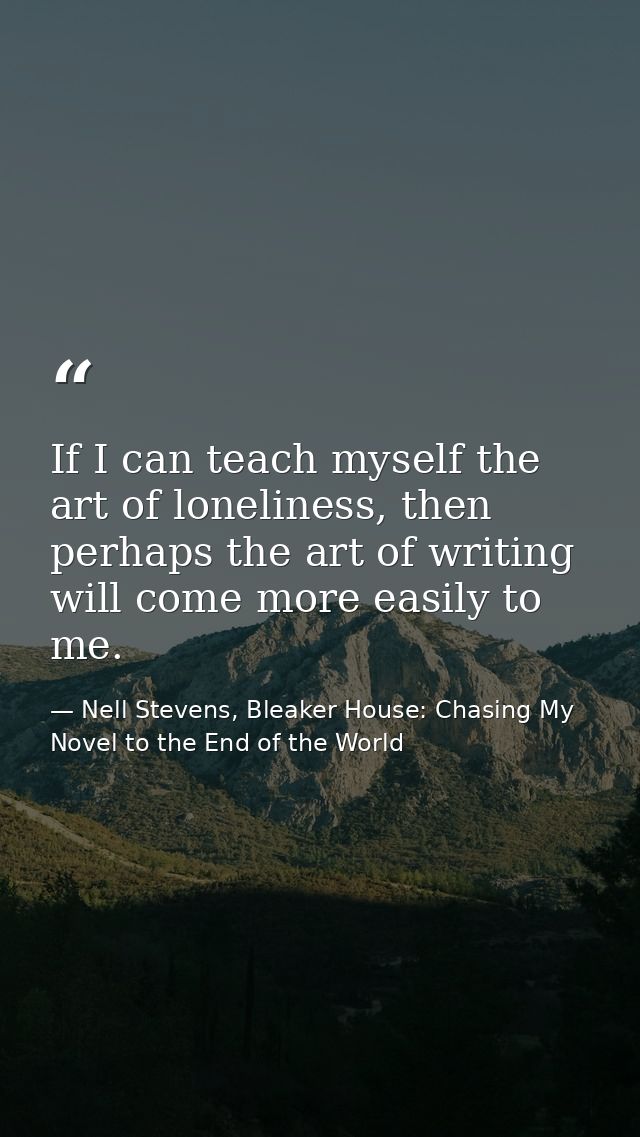 If I can teach myself the art of loneliness, then perhaps the art of writing will come more easily to me. — Nell Stevens, Bleaker House: Chasing My Novel to the End of the World