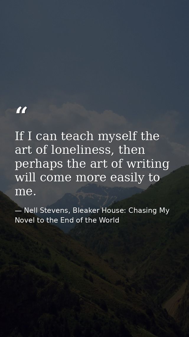 If I can teach myself the art of loneliness, then perhaps the art of writing will come more easily to me. — Nell Stevens, Bleaker House: Chasing My Novel to the End of the World