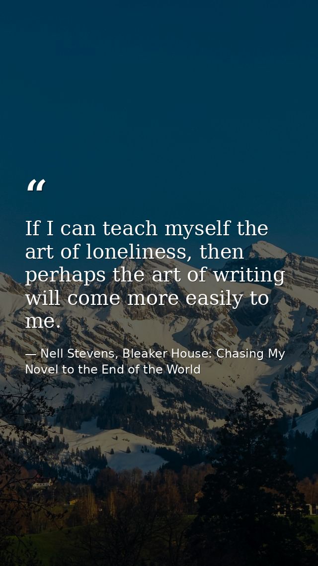 If I can teach myself the art of loneliness, then perhaps the art of writing will come more easily to me. — Nell Stevens, Bleaker House: Chasing My Novel to the End of the World