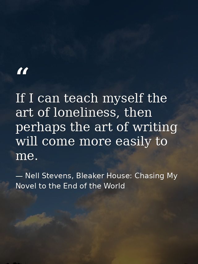 If I can teach myself the art of loneliness, then perhaps the art of writing will come more easily to me. — Nell Stevens, Bleaker House: Chasing My Novel to the End of the World