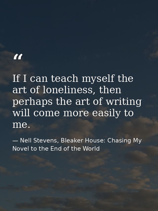 If I can teach myself the art of loneliness, then perhaps the art of writing will come more easily to me. — Nell Stevens, Bleaker House: Chasing My Novel to the End of the World