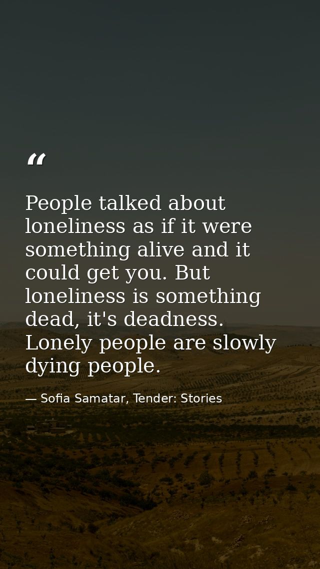 People talked about loneliness as if it were something alive and it could get you. But loneliness is something dead, it' — Sofia Samatar, Tender: Stories