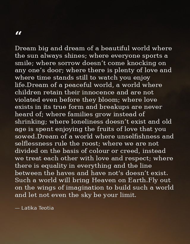Dream big and dream of a beautiful world where the sun always shines; where everyone sports a smile; where sorrow doesn’ — Latika Teotia