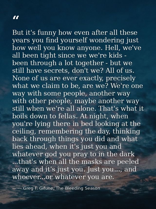 But it's funny how even after all these years you find yourself wondering just how well you know anyone. Hell, we've all — ― Greg F. Gifune, The Bleeding Season