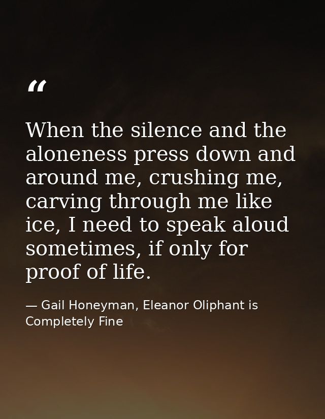 When the silence and the aloneness press down and around me, crushing me, carving through me like ice, I need to speak a — Gail Honeyman, Eleanor Oliphant is Completely Fine