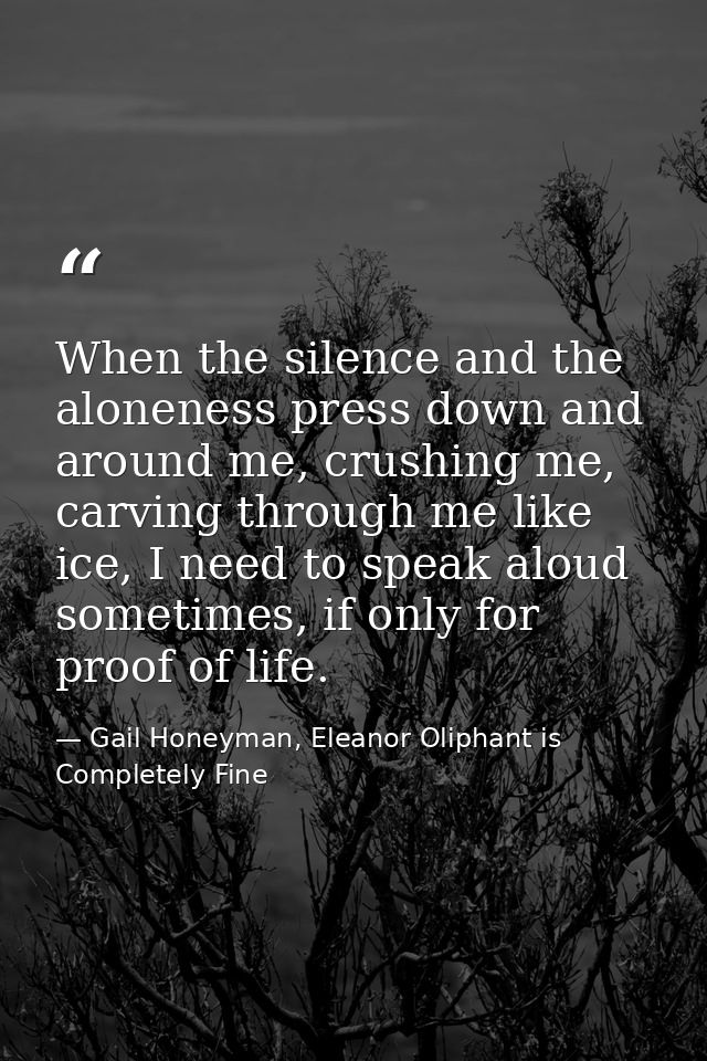 When the silence and the aloneness press down and around me, crushing me, carving through me like ice, I need to speak a — Gail Honeyman, Eleanor Oliphant is Completely Fine