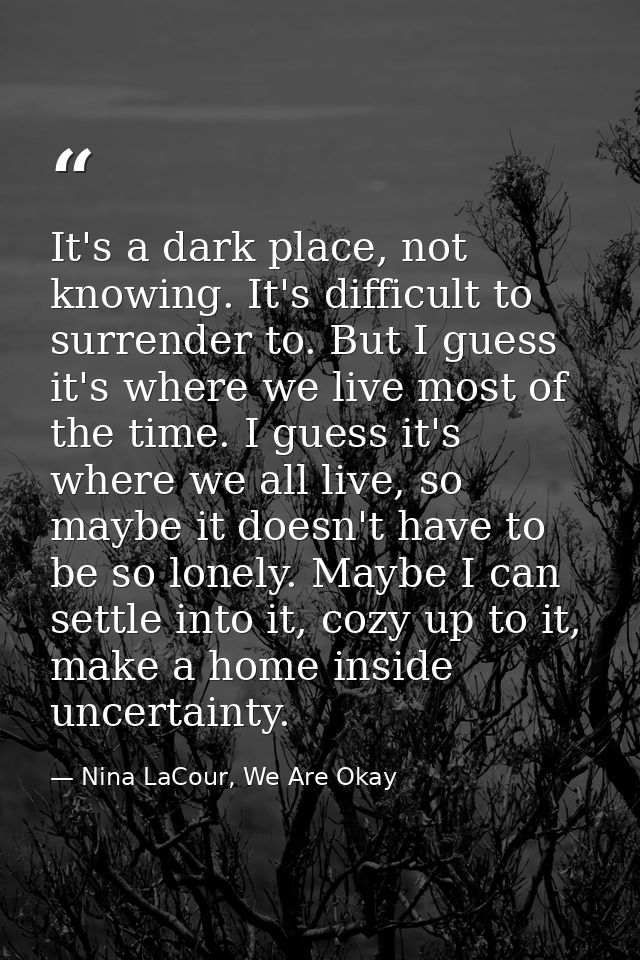 It's a dark place, not knowing. It's difficult to surrender to. But I guess it's where we live most of the time. I guess — Nina LaCour, We Are Okay