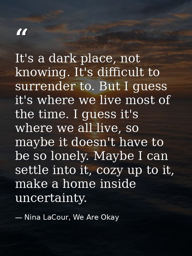 It's a dark place, not knowing. It's difficult to surrender to. But I guess it's where we live most of the time. I guess — Nina LaCour, We Are Okay