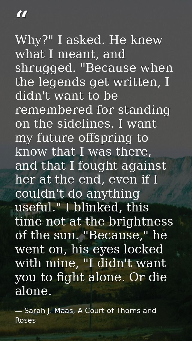 Why?" I asked. He knew what I meant, and shrugged. "Because when the legends get written, I didn't want to be remembered — Sarah J. Maas, A Court of Thorns and Roses