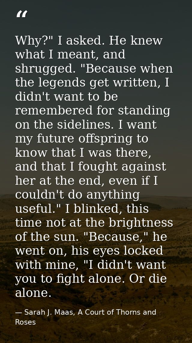 Why?" I asked. He knew what I meant, and shrugged. "Because when the legends get written, I didn't want to be remembered — Sarah J. Maas, A Court of Thorns and Roses