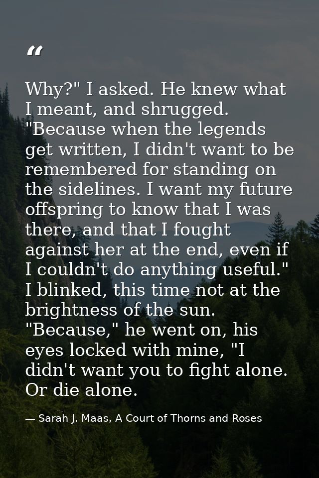 Why?" I asked. He knew what I meant, and shrugged. "Because when the legends get written, I didn't want to be remembered — Sarah J. Maas, A Court of Thorns and Roses