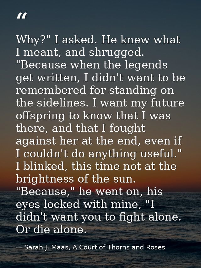 Why?" I asked. He knew what I meant, and shrugged. "Because when the legends get written, I didn't want to be remembered — Sarah J. Maas, A Court of Thorns and Roses