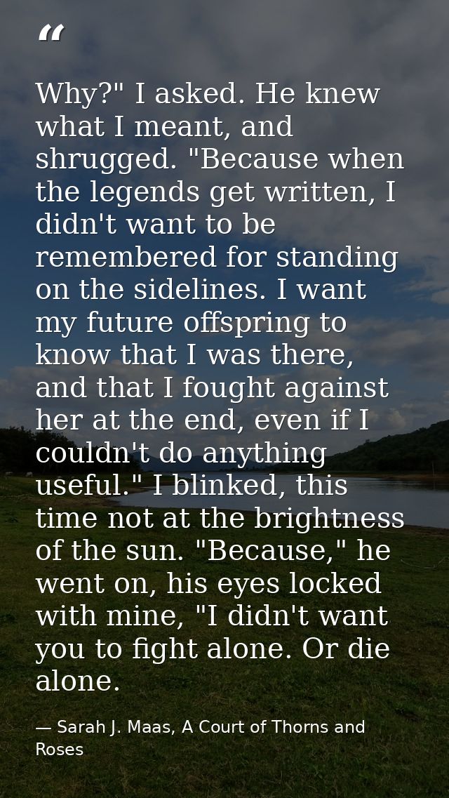 Why?" I asked. He knew what I meant, and shrugged. "Because when the legends get written, I didn't want to be remembered — Sarah J. Maas, A Court of Thorns and Roses