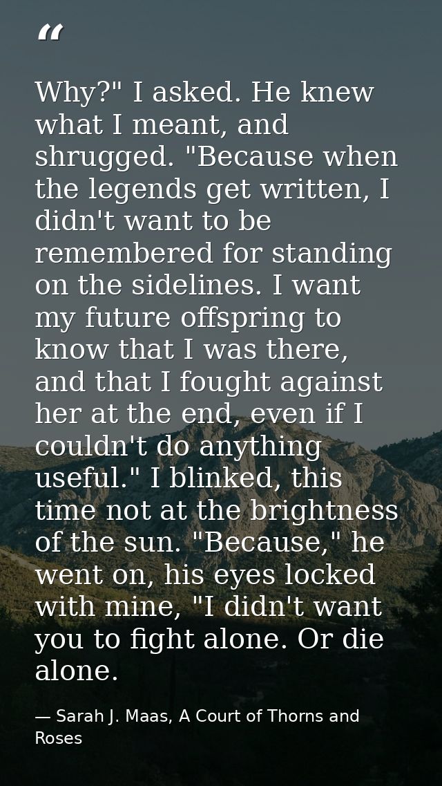 Why?" I asked. He knew what I meant, and shrugged. "Because when the legends get written, I didn't want to be remembered — Sarah J. Maas, A Court of Thorns and Roses