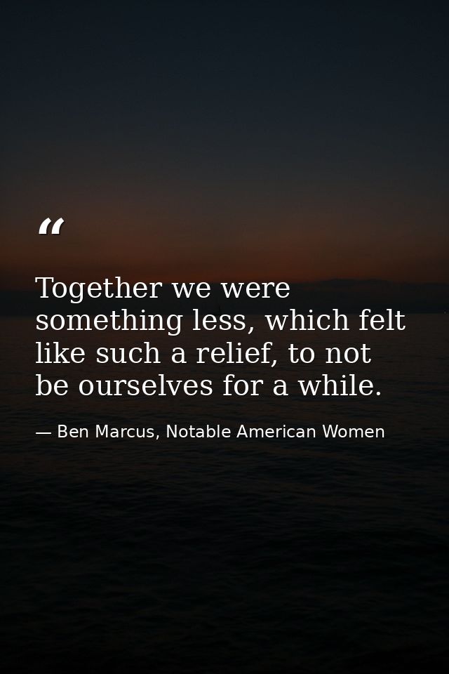 Together we were something less, which felt like such a relief, to not be ourselves for a while. — Ben Marcus, Notable American Women
