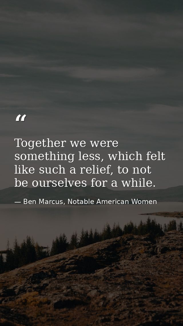 Together we were something less, which felt like such a relief, to not be ourselves for a while. — Ben Marcus, Notable American Women