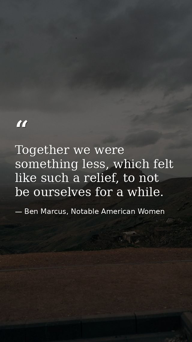 Together we were something less, which felt like such a relief, to not be ourselves for a while. — Ben Marcus, Notable American Women