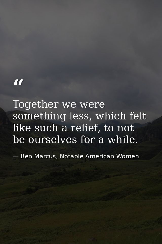 Together we were something less, which felt like such a relief, to not be ourselves for a while. — Ben Marcus, Notable American Women