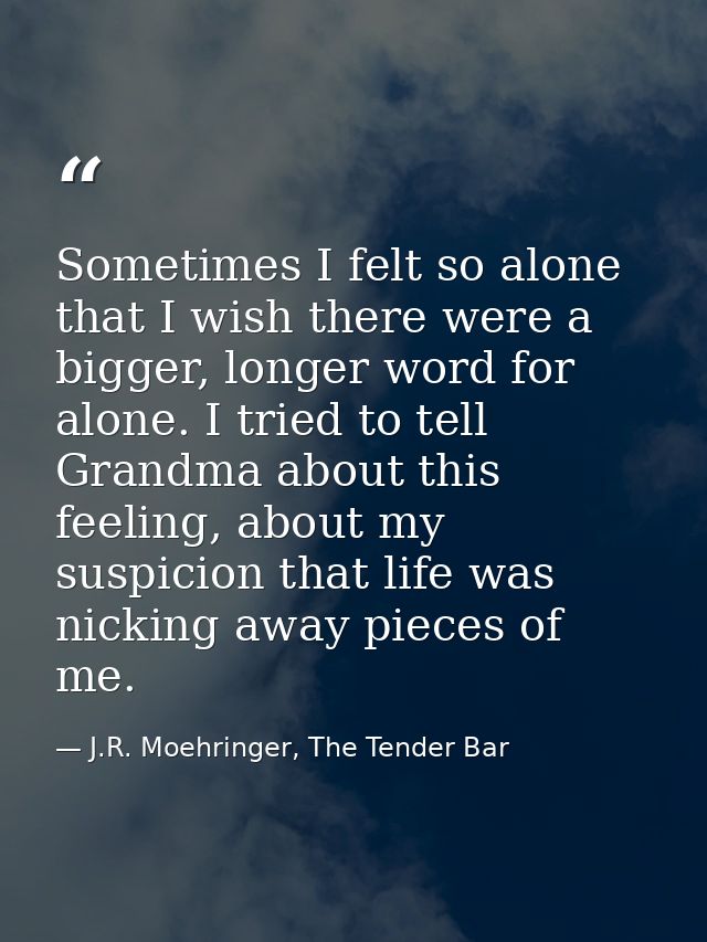 Sometimes I felt so alone that I wish there were a bigger, longer word for alone. I tried to tell Grandma about this fee — J.R. Moehringer, The Tender Bar