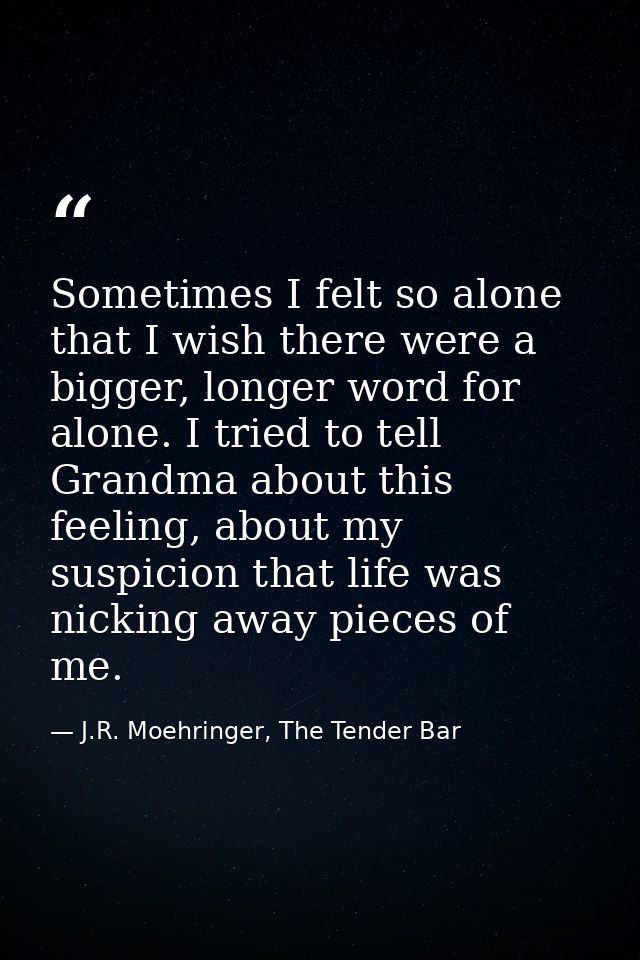 Sometimes I felt so alone that I wish there were a bigger, longer word for alone. I tried to tell Grandma about this fee — J.R. Moehringer, The Tender Bar