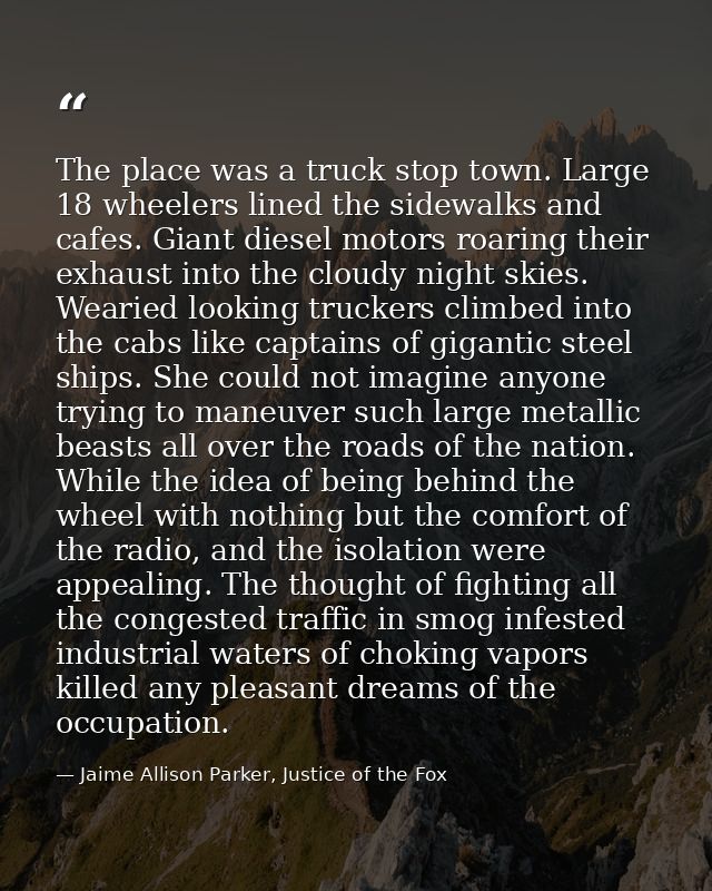The place was a truck stop town. Large 18 wheelers lined the sidewalks and cafes. Giant diesel motors roaring their exha — Jaime Allison Parker, Justice of the Fox