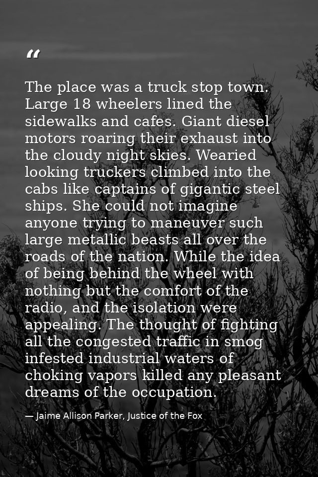 The place was a truck stop town. Large 18 wheelers lined the sidewalks and cafes. Giant diesel motors roaring their exha — Jaime Allison Parker, Justice of the Fox